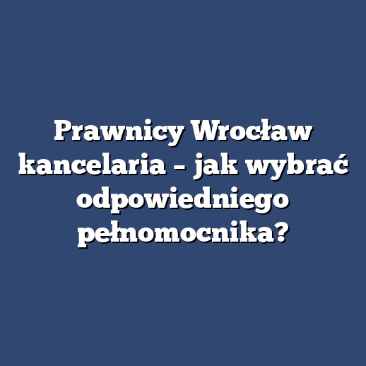 Prawnicy Wrocław kancelaria – jak wybrać odpowiedniego pełnomocnika?