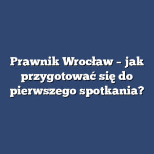 Prawnik Wrocław – jak przygotować się do pierwszego spotkania?
