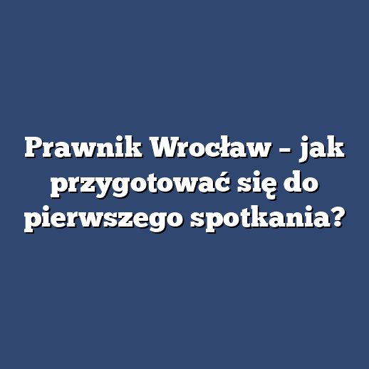 Prawnik Wrocław – jak przygotować się do pierwszego spotkania?