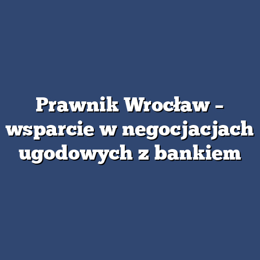 Prawnik Wrocław – wsparcie w negocjacjach ugodowych z bankiem