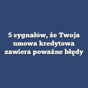 5 sygnałów, że Twoja umowa kredytowa zawiera poważne błędy