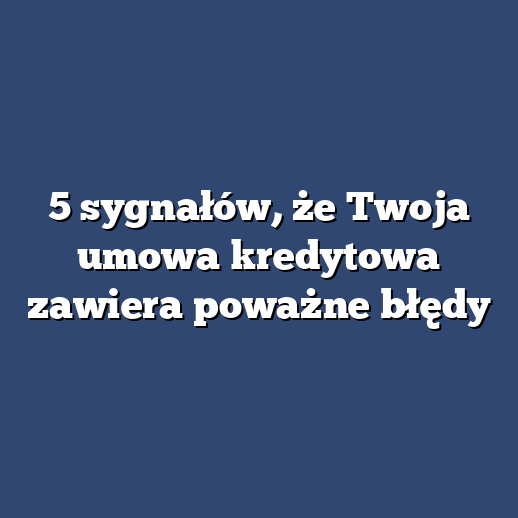 5 sygnałów, że Twoja umowa kredytowa zawiera poważne błędy
