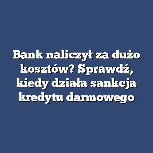 Bank naliczył za dużo kosztów? Sprawdź, kiedy działa sankcja kredytu darmowego