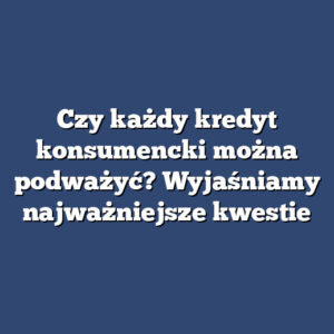 Czy każdy kredyt konsumencki można podważyć? Wyjaśniamy najważniejsze kwestie