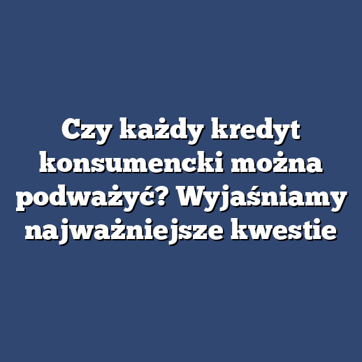 Czy każdy kredyt konsumencki można podważyć? Wyjaśniamy najważniejsze kwestie