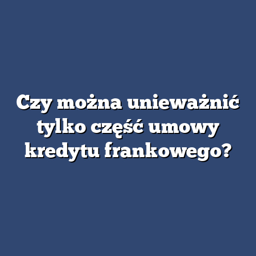 Czy można unieważnić tylko część umowy kredytu frankowego?