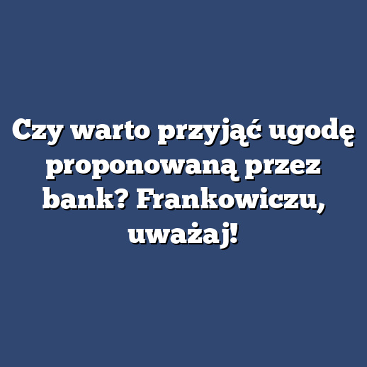 Czy warto przyjąć ugodę proponowaną przez bank? Frankowiczu, uważaj!