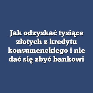 Jak odzyskać tysiące złotych z kredytu konsumenckiego i nie dać się zbyć bankowi
