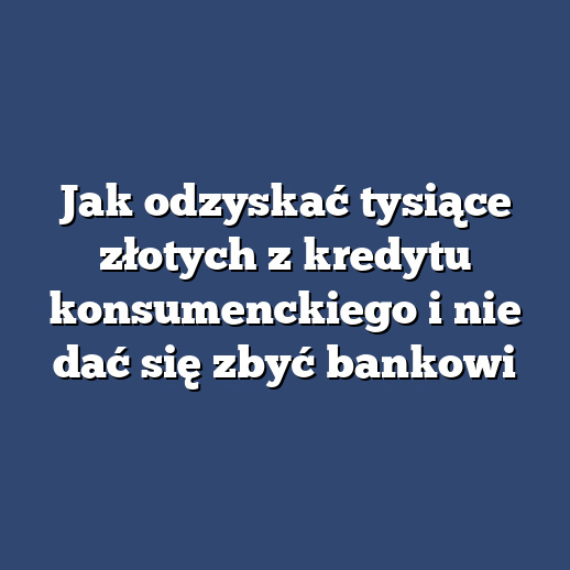 Jak odzyskać tysiące złotych z kredytu konsumenckiego i nie dać się zbyć bankowi