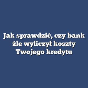 Jak sprawdzić, czy bank źle wyliczył koszty Twojego kredytu
