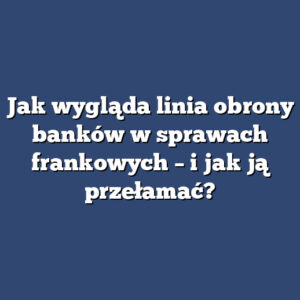 Jak wygląda linia obrony banków w sprawach frankowych – i jak ją przełamać?