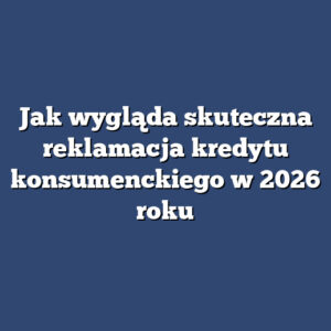 Jak wygląda skuteczna reklamacja kredytu konsumenckiego w 2026 roku