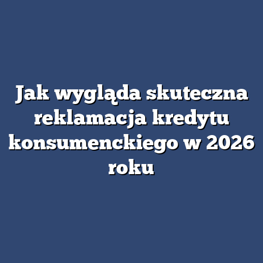 Jak wygląda skuteczna reklamacja kredytu konsumenckiego w 2026 roku