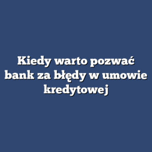 Kiedy warto pozwać bank za błędy w umowie kredytowej
