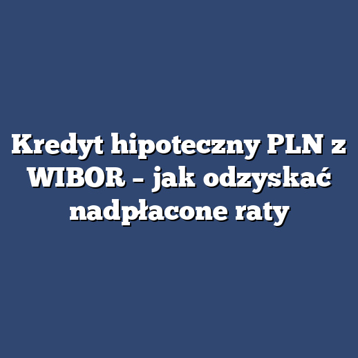 Kredyt hipoteczny PLN z WIBOR – jak odzyskać nadpłacone raty