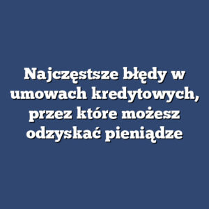 Najczęstsze błędy w umowach kredytowych, przez które możesz odzyskać pieniądze