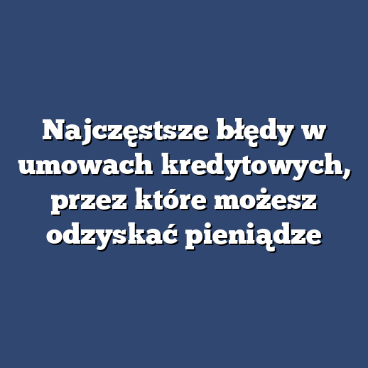 Najczęstsze błędy w umowach kredytowych, przez które możesz odzyskać pieniądze