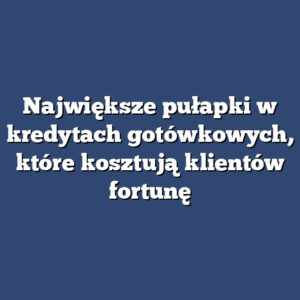 Największe pułapki w kredytach gotówkowych, które kosztują klientów fortunę