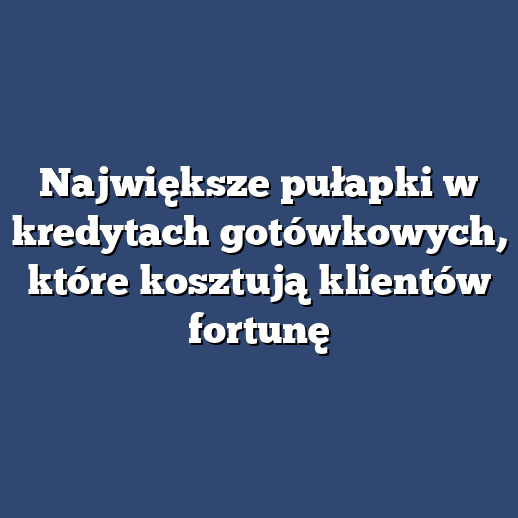 Największe pułapki w kredytach gotówkowych, które kosztują klientów fortunę