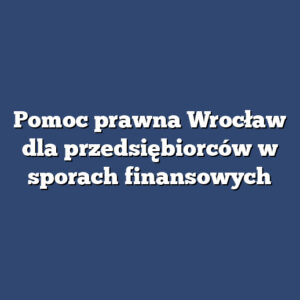 Pomoc prawna Wrocław dla przedsiębiorców w sporach finansowych