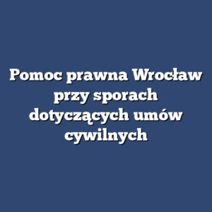 Pomoc prawna Wrocław przy sporach dotyczących umów cywilnych