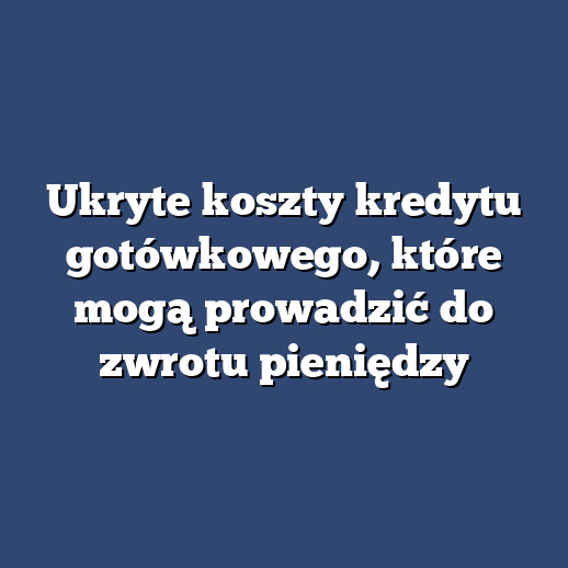 Ukryte koszty kredytu gotówkowego, które mogą prowadzić do zwrotu pieniędzy