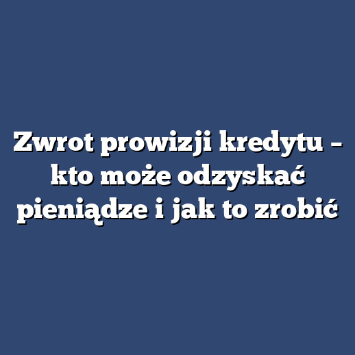 Zwrot prowizji kredytu – kto może odzyskać pieniądze i jak to zrobić