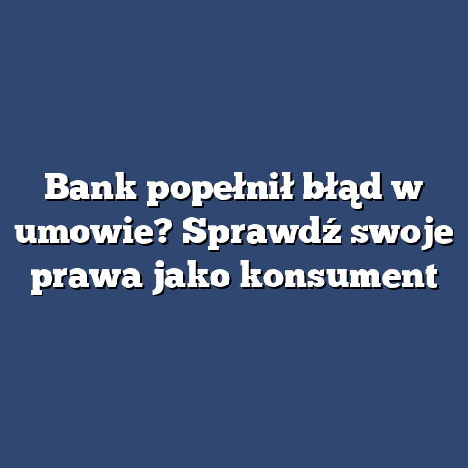 Bank popełnił błąd w umowie? Sprawdź swoje prawa jako konsument