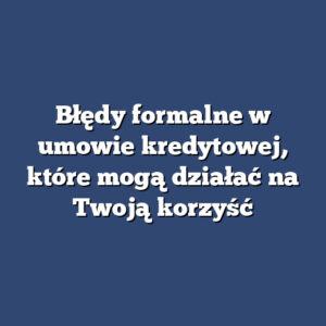 Błędy formalne w umowie kredytowej, które mogą działać na Twoją korzyść