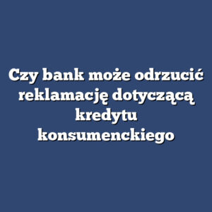 Czy bank może odrzucić reklamację dotyczącą kredytu konsumenckiego
