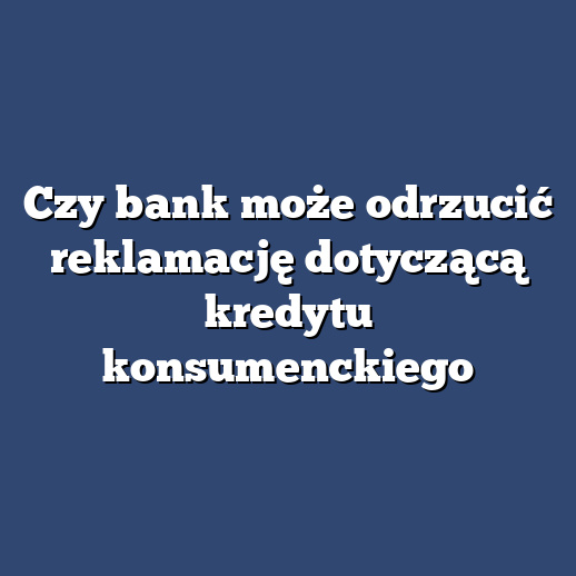Czy bank może odrzucić reklamację dotyczącą kredytu konsumenckiego