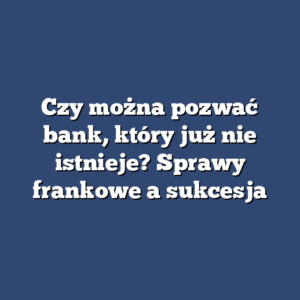 Czy można pozwać bank, który już nie istnieje? Sprawy frankowe a sukcesja