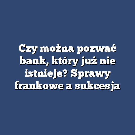 Czy można pozwać bank, który już nie istnieje? Sprawy frankowe a sukcesja
