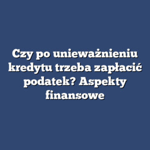 Czy po unieważnieniu kredytu trzeba zapłacić podatek? Aspekty finansowe