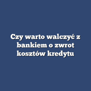 Czy warto walczyć z bankiem o zwrot kosztów kredytu