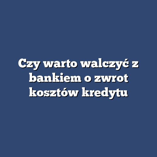 Czy warto walczyć z bankiem o zwrot kosztów kredytu