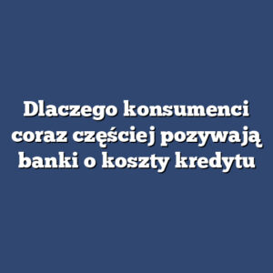 Dlaczego konsumenci coraz częściej pozywają banki o koszty kredytu