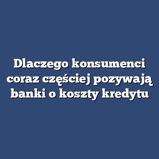 Dlaczego konsumenci coraz częściej pozywają banki o koszty kredytu