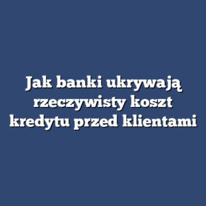 Jak banki ukrywają rzeczywisty koszt kredytu przed klientami
