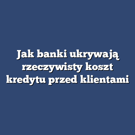 Jak banki ukrywają rzeczywisty koszt kredytu przed klientami