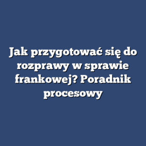 Jak przygotować się do rozprawy w sprawie frankowej? Poradnik procesowy