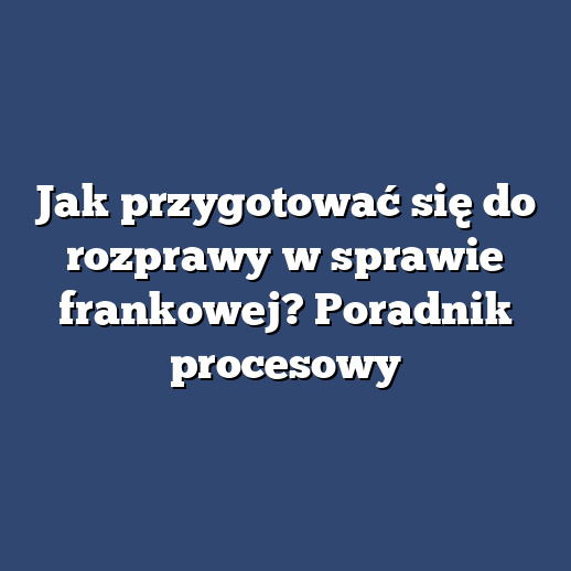 Jak przygotować się do rozprawy w sprawie frankowej? Poradnik procesowy