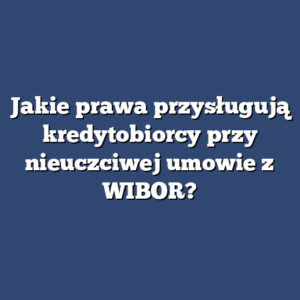 Jakie prawa przysługują kredytobiorcy przy nieuczciwej umowie z WIBOR?