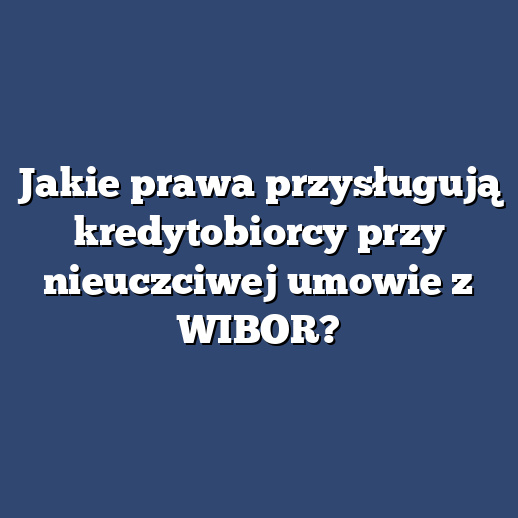 Jakie prawa przysługują kredytobiorcy przy nieuczciwej umowie z WIBOR?
