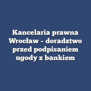 Kancelaria prawna Wrocław – doradztwo przed podpisaniem ugody z bankiem