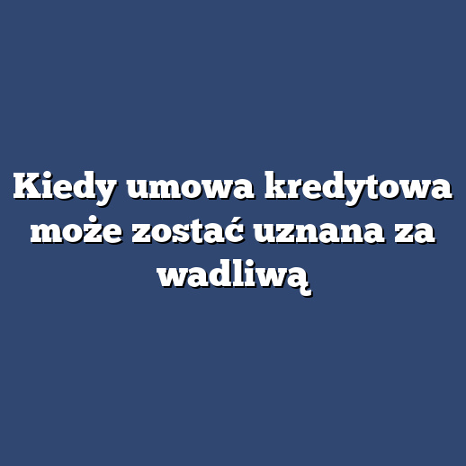 Kiedy umowa kredytowa może zostać uznana za wadliwą