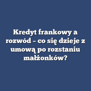 Kredyt frankowy a rozwód – co się dzieje z umową po rozstaniu małżonków?