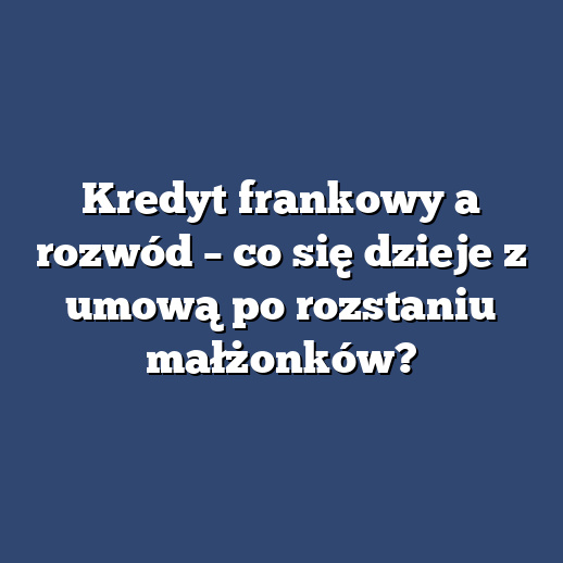 Kredyt frankowy a rozwód – co się dzieje z umową po rozstaniu małżonków?