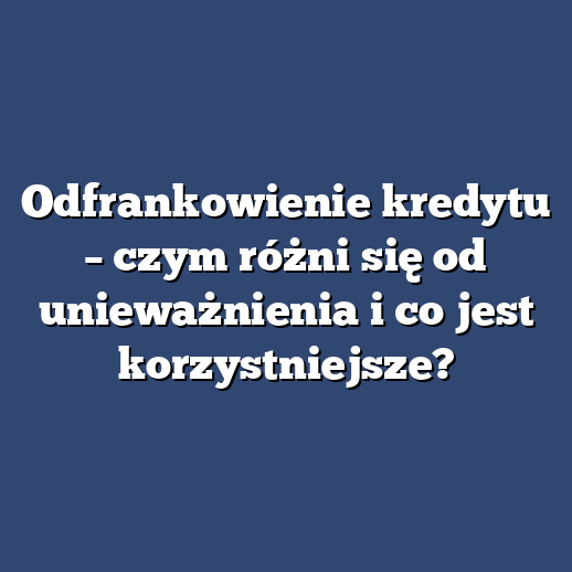 Odfrankowienie kredytu – czym różni się od unieważnienia i co jest korzystniejsze?