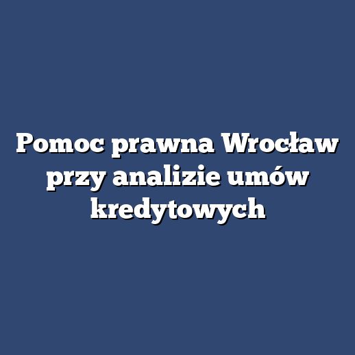 Pomoc prawna Wrocław przy analizie umów kredytowych